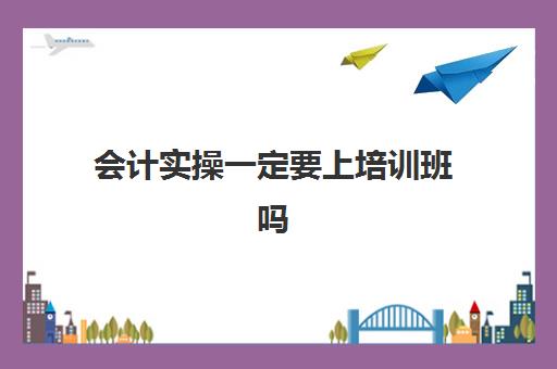 会计实操一定要上培训班吗(哪里有学会计的培训班)