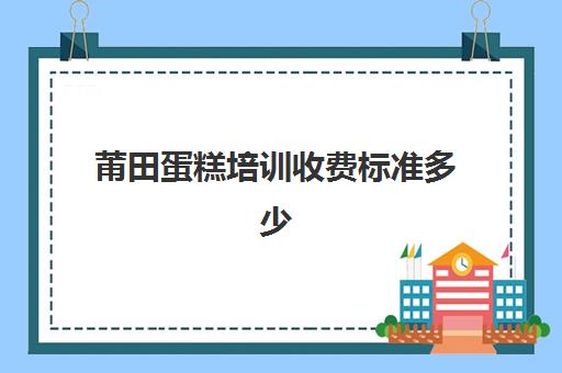 莆田蛋糕培训收费标准多少(培训蛋糕学校学费多少钱一个月)