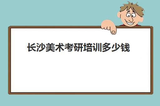 长沙美术考研培训多少钱(长沙有哪几个好考研机构)