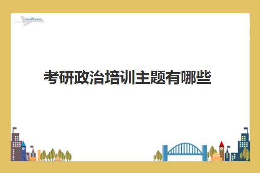 考研政治培训主题有哪些(考研政治考试大纲)