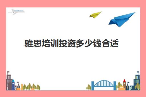 雅思培训投资多少钱合适(雅思培训费用大概要多少钱?)