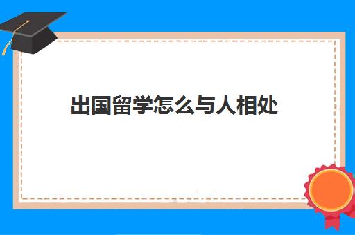 出国留学怎么与人相处(普通人出国留学途径)