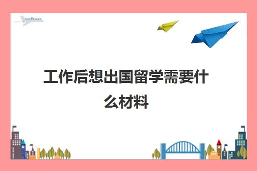 工作后想出国留学需要什么材料(普通家庭出国留学)