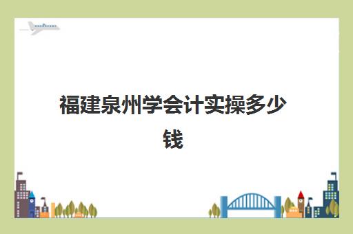 福建泉州学会计实操多少钱(会计实务培训有用吗)