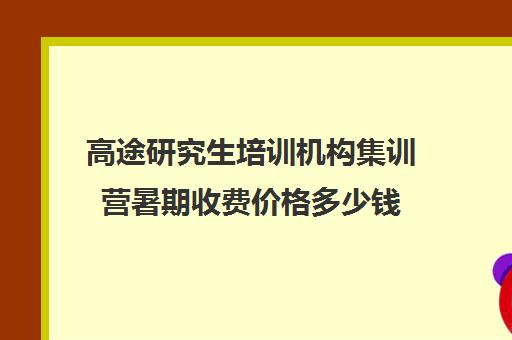 高途研究生培训机构集训营暑期收费价格多少钱（研途考研报班价格一览表线上）