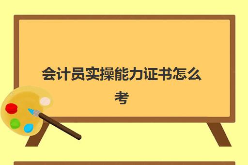 会计员实操能力证书怎么考(学会计需要考取的证书有哪些)