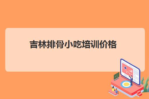 吉林排骨小吃培训价格(长春小吃培训学校有几家)