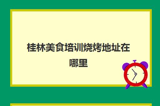 桂林美食培训烧烤地址在哪里(桂林烧烤的最佳去处)