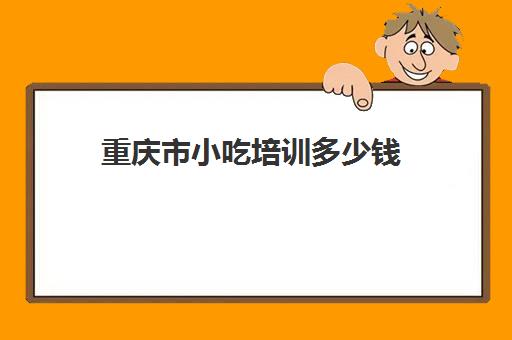 重庆市小吃培训多少钱(重庆哪里可以学做小吃)