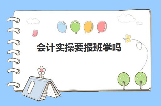 会计实操要报班学吗(会计实练班的注意事项)