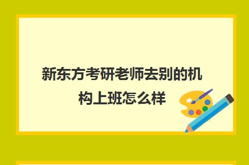 新东方考研老师去别机构上班怎么样(考研机构老师一般都需要什么要求)