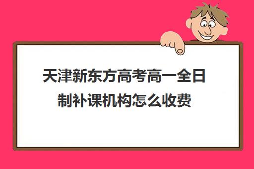 天津新东方高考高一全日制补课机构怎么收费(新东方封闭班全日制)