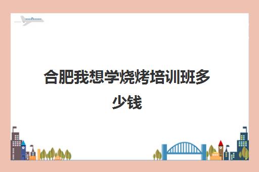 合肥我想学烧烤培训班多少钱(合肥小吃培训去哪里学最好)