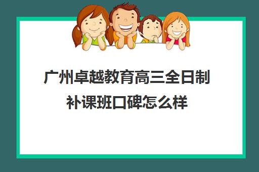 广州卓越教育高三全日制补课班口碑怎么样(卓越教育培训机构怎么样)