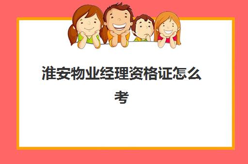 淮安物业经理资格证怎么考(物业经理证报考官网)