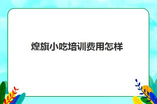 煌旗小吃培训费用怎样(煌旗小吃培训一般要多少钱)