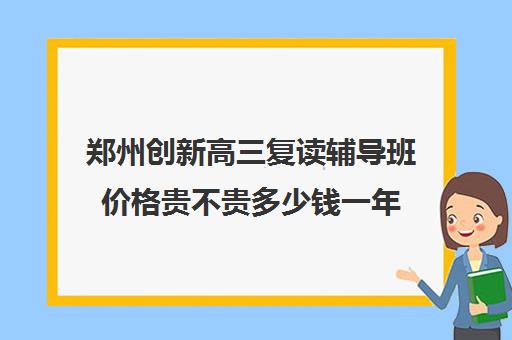 郑州创新高三复读辅导班价格贵不贵多少钱一年(郑州高三复读学校排名哪家好)