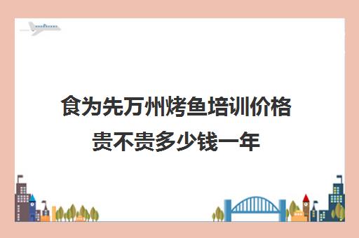 食为先万州烤鱼培训价格贵不贵多少钱一年(烤匠麻辣烤鱼是否可以加盟)