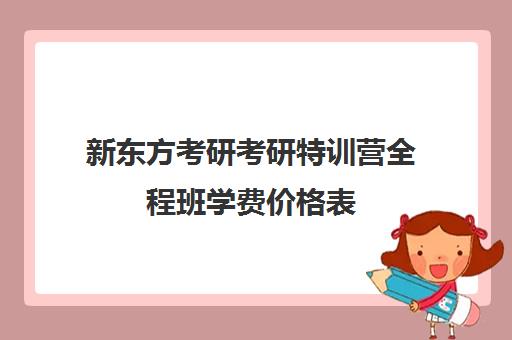 新东方考研考研特训营全程班学费价格表（新东方考研一对一多少钱）