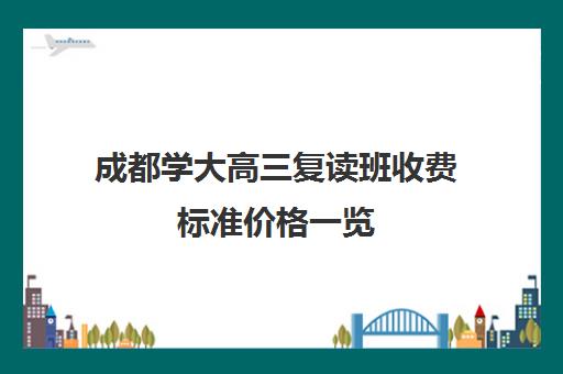 成都学大高三复读班收费标准价格一览(成都高考复读学校一般都怎么收费)