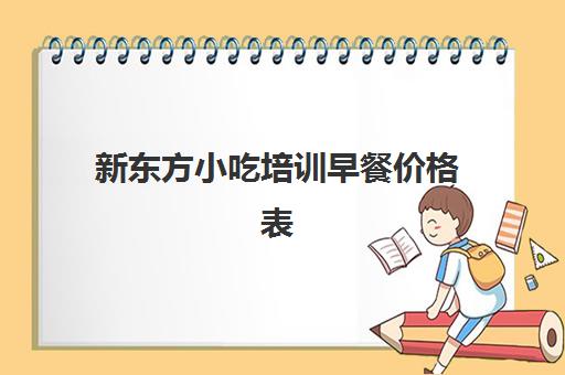 新东方小吃培训早餐价格表(新东方小吃培训学校在哪里)