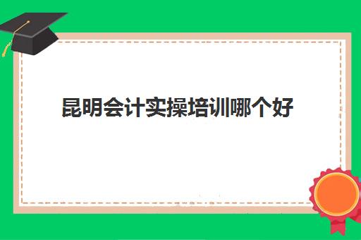 昆明会计实操培训哪个好(会计培训机构排名前十)