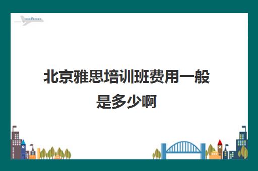 北京雅思培训班费用一般是多少啊(雅思培训班一般价格)