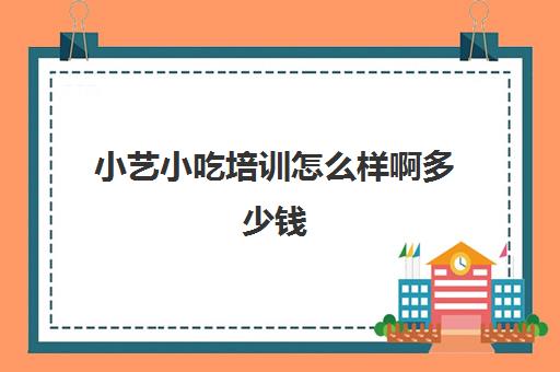 小艺小吃培训怎么样啊多少钱(小吃培训哪个比较靠谱)