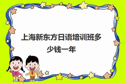 上海新东方日语培训班多少钱一年(日语班学费一般多少钱)