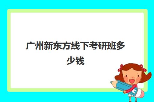 广州新东方线下考研班多少钱(新东方考研线上课程价格)