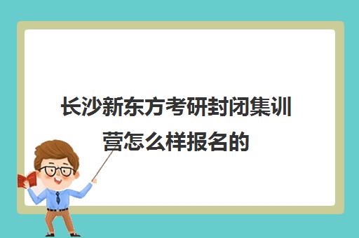 长沙新东方考研封闭集训营怎么样报名的(新东方考研怎么样啊)