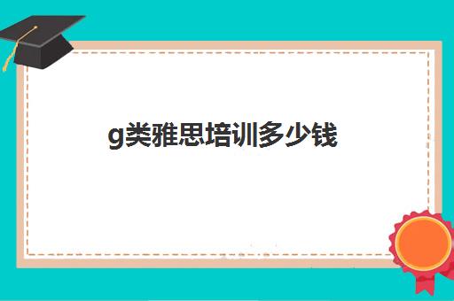 g类雅思培训多少钱(雅思培训费用大概要多少钱?)