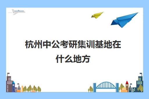 杭州中公考研集训基地在什么地方(中公协议班通过率高吗)