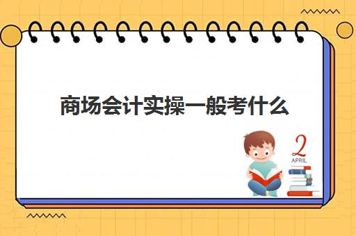 商场会计实操一般考什么(超市会计的工作内容)