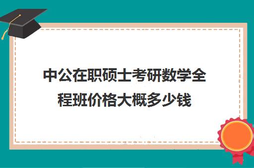 中公在职硕士考研数学全程班价格大概多少钱（中公教育考研培训班多少钱）