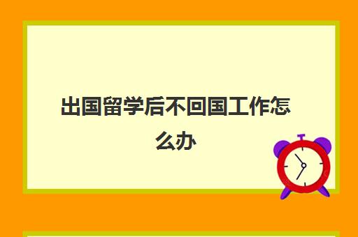 出国留学后不回国工作怎么办(留学生回国后不能进哪些单位)