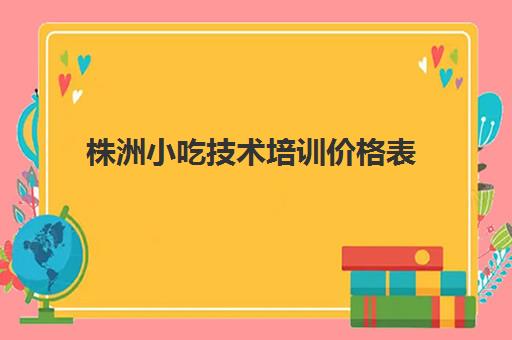 株洲小吃技术培训价格表(长沙培训小吃学校哪个最好)