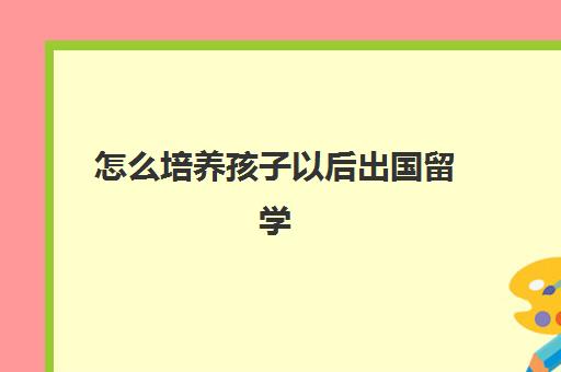 怎么培养孩子以后出国留学(怎么培养孩子自信)