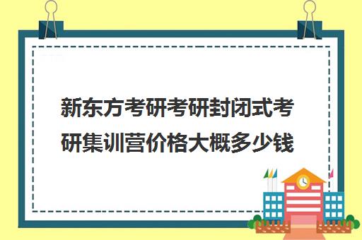 新东方考研考研封闭式考研集训营价格大概多少钱（考研全封闭培训班）