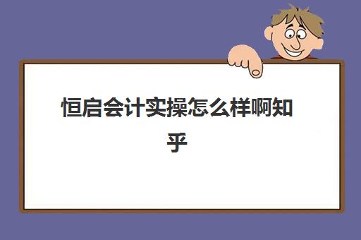 恒启会计实操怎么样啊知乎(恒企会计怎么样口碑)