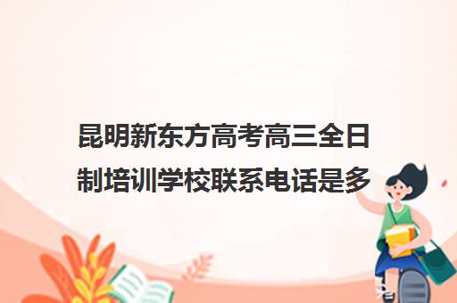 昆明新东方高考高三全日制培训学校联系电话是多少(新东方高考培训多少钱)