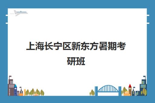 上海长宁区新东方暑期考研班(新东方考研集训营怎么样)