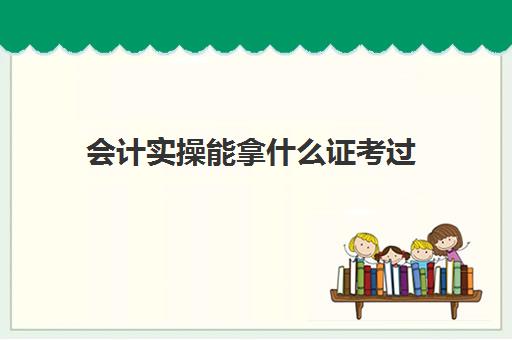 会计实操能拿什么证考过(学会计都需要考什么证书)