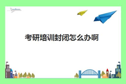 考研培训封闭怎么办啊(封闭式考研集训营有用吗)