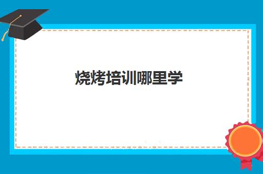 烧烤培训哪里学(哪里学烧烤技术培训好)