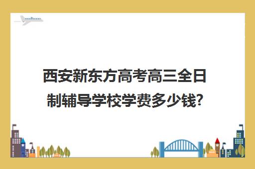 西安新东方高考高三全日制辅导学校学费多少钱?费用一览表(西安高考十大补课机构有哪