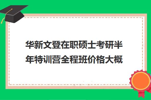 华新文登在职硕士考研半年特训营全程班价格大概多少钱（在职研究生哪个培训机构好）