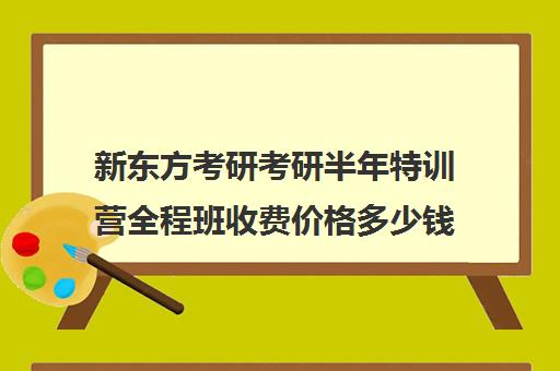 新东方考研考研半年特训营全程班收费价格多少钱（新东方考研一对一多少钱）