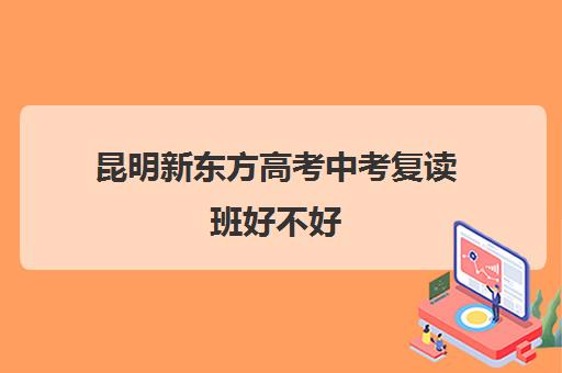 昆明新东方高考中考复读班好不好(新东方高考复读学校)