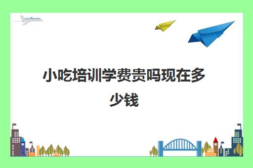 小吃培训学费贵吗现在多少钱(西安小吃培训学校排名)